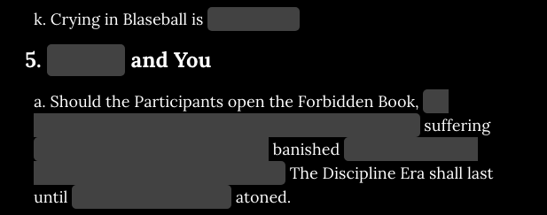 A snippet of the rules of Blaseball. k. Crying in Blaseball is [redacted]. 5. [redacted] and You. a. Should the Participants open the Forbidden Book, [long redacted bit] suffering [redacted] banished [redacted] The Discipline Era shall last until [redacted] atoned.