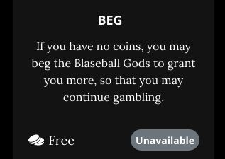 A screenshot from the Blaseball shop page. BEG. If you have no coins, you may beg the Blaseball Gods to grant you more, so that you may continue gambling. Free. Unavailable.