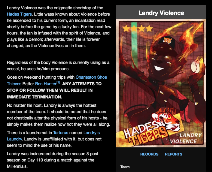 A screenshot of Landry Violence's page on the Blaseball wiki. Landry Violence was the enigmatic shortstop of the Hades Tigers. Little wass [sic] known about Violence before he ascended to his current form, an incantation read shortly before the game by a lucky fan. For the next few hours, the fan is infused with the spirit of Violence, and plays like a demon; afterwards, their life is forever changed, as the Violence lives on in them. Regardless of the body Violence is currently using as a vessel, he uses he/him pronouns. Goes on weekend hunting trips with Charleston Shoe Thieves batter Ren Hunter. This next sentence is in bold caps lock: Any attempts to stop or follow them will result in immediate termination. No matter his host, Landry is always the hottest member of the team. It should be noted that he does not drastically alter the physical form of his hosts— he simply makes them realize how hot they were all along. There is a laundromat in Tartarus named Landry's Laundry. Landry is unaffiliated with it, but does not seem to mind the use of his name. Landry was incinerated during the Season 3 post season on Day 110 during a match against the Millennials.